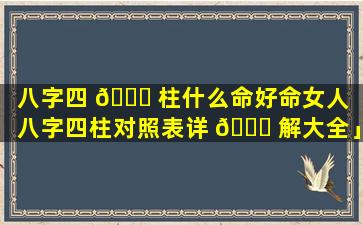 八字四 🐘 柱什么命好命女人「八字四柱对照表详 🐟 解大全」